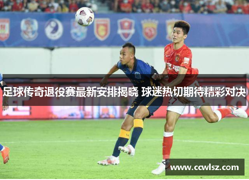 足球传奇退役赛最新安排揭晓 球迷热切期待精彩对决