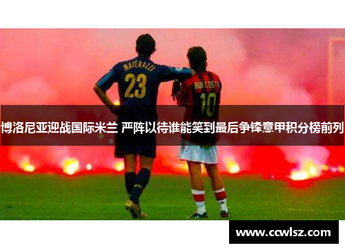 博洛尼亚迎战国际米兰 严阵以待谁能笑到最后争锋意甲积分榜前列