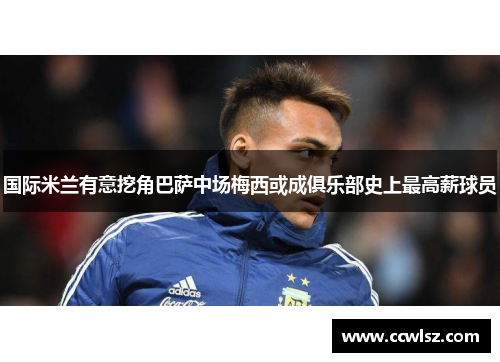 国际米兰有意挖角巴萨中场梅西或成俱乐部史上最高薪球员