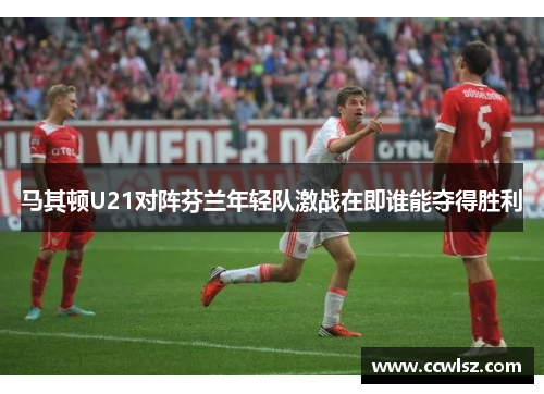 马其顿U21对阵芬兰年轻队激战在即谁能夺得胜利