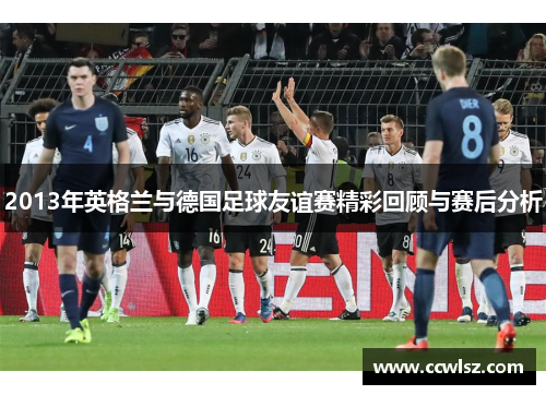 2013年英格兰与德国足球友谊赛精彩回顾与赛后分析